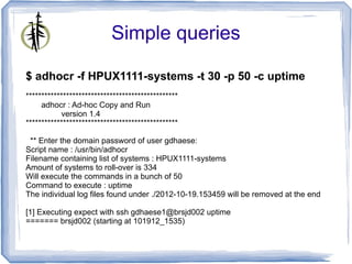 Simple queries

$ adhocr -f HPUX1111-systems -t 30 -p 50 -c uptime
*************************************************
     adhocr : Ad-hoc Copy and Run
           version 1.4
*************************************************

 ** Enter the domain password of user gdhaese:
Script name : /usr/bin/adhocr
Filename containing list of systems : HPUX1111-systems
Amount of systems to roll-over is 334
Will execute the commands in a bunch of 50
Command to execute : uptime
The individual log files found under ./2012-10-19.153459 will be removed at the end

[1] Executing expect with ssh gdhaese1@brsjd002 uptime
======= brsjd002 (starting at 101912_1535)
 