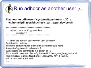 Run adhocr as another user (1)

# adhocr -u gdhaese -f systems/tape-hosts -t 30 
  -c /home/gdhaese/bin/check_san_tape_device.sh
*************************************************
     adhocr : Ad-hoc Copy and Run
           version 1.4
*************************************************

 ** Enter the domain password of user gdhaese:
Script name : adhocr
Filename containing list of systems : systems/tape-hosts
Amount of systems to roll-over is 2
Will execute the commands in a bunch of 10
Command to execute : /home/gdhaese/bin/check_san_tape_device.sh
The individual log files found under ./logs/2012-10-18.160819
will be removed at the end
…..
 