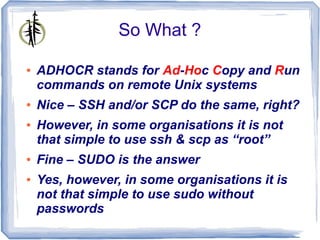 So What ?

●   ADHOCR stands for Ad-Hoc Copy and Run
    commands on remote Unix systems
●   Nice – SSH and/or SCP do the same, right?
●   However, in some organisations it is not
    that simple to use ssh & scp as “root”
●   Fine – SUDO is the answer
●   Yes, however, in some organisations it is
    not that simple to use sudo without
    passwords
 