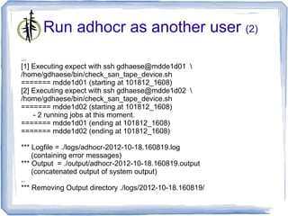 Run adhocr as another user (2)
...
[1] Executing expect with ssh gdhaese@mdde1d01 
/home/gdhaese/bin/check_san_tape_device.sh
======= mdde1d01 (starting at 101812_1608)
[2] Executing expect with ssh gdhaese@mdde1d02 
/home/gdhaese/bin/check_san_tape_device.sh
======= mdde1d02 (starting at 101812_1608)
    - 2 running jobs at this moment.
======= mdde1d01 (ending at 101812_1608)
======= mdde1d02 (ending at 101812_1608)

*** Logfile = ./logs/adhocr-2012-10-18.160819.log
    (containing error messages)
*** Output = ./output/adhocr-2012-10-18.160819.output
    (concatenated output of system output)
..
*** Removing Output directory ./logs/2012-10-18.160819/
 