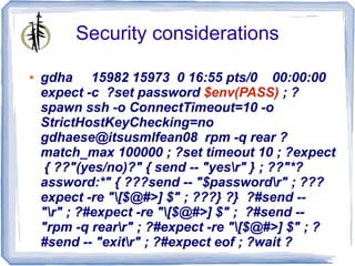 Security considerations

●   gdha 15982 15973 0 16:55 pts/0 00:00:00
    expect -c ?set password $env(PASS) ; ?
    spawn ssh -o ConnectTimeout=10 -o
    StrictHostKeyChecking=no
    gdhaese@itsusmlfean08 rpm -q rear ?
    match_max 100000 ; ?set timeout 10 ; ?expect
     { ??"(yes/no)?" { send -- "yesr" } ; ??"*?
    assword:*" { ???send -- "$passwordr" ; ???
    expect -re "[$@#>] $" ; ???} ?} ?#send --
    "r" ; ?#expect -re "[$@#>] $" ; ?#send --
    "rpm -q rearr" ; ?#expect -re "[$@#>] $" ; ?
    #send -- "exitr" ; ?#expect eof ; ?wait ?
 