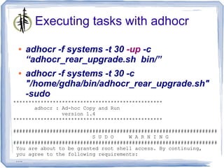 Executing tasks with adhocr

 ●   adhocr -f systems -t 30 -up -c
     “adhocr_rear_upgrade.sh bin/”
 ●   adhocr -f systems -t 30 -c
     "/home/gdha/bin/adhocr_rear_upgrade.sh"
     -sudo
*************************************************
       adhocr : Ad-hoc Copy and Run
                version 1.4
*************************************************

###################################################################
                          S U D O     W A R N I N G
###################################################################
 You are about to be granted root shell access. By continuing,
 you agree to the following requirements:
 ….
 