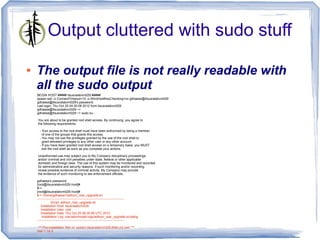 Output cluttered with sudo stuff

●   The output file is not really readable with
    all the sudo output
    BEGIN HOST ##### itsusralabvm029 #####
    spawn ssh -o ConnectTimeout=10 -o StrictHostKeyChecking=no gdhaese@itsusralabvm029
    gdhaese@itsusralabvm029's password:
    Last login: Thu Oct 25 04:30:08 2012 from itsusralabvm029
    gdhaese@itsusralabvm029:~>
    gdhaese@itsusralabvm029:~> sudo su -

    You are about to be granted root shell access. By continuing, you agree to
    the following requirements:

      - Your access to the root shell must have been authorized by being a member
        of one of the groups that grants this access.
      - You may not use the privileges granted by the use of the root shell to
        grant elevated privileges to any other user or any other account.
      - If you have been granted root shell access on a temporary basis, you MUST
        exit the root shell as soon as you complete your actions.

    Unauthorized use may subject you to My Company disciplinary proceedings
    and/or criminal and civil penalties under state, federal or other applicable
    domestic and foreign laws. The use of this system may be monitored and recorded
    for administrative and security reasons. If such monitoring and/or recording
    reveal possible evidence of criminal activity, My Company may provide
    the evidence of such monitoring to law enforcement officials.

    gdhaese's password:
    [root@itsusralabvm029:/root]#
    #->
    [root@itsusralabvm029:/root]#
    #-> /home/gdhaese1/adhocr_rear_upgrade.sh
    --------------------------------------------------------------------------------
                Script: adhocr_rear_upgrade.sh
       Installation Host: itsusralabvm029
       Installation User: root
       Installation Date: Thu Oct 25 08:35:46 UTC 2012
        Installation Log: /var/adm/install-logs/adhocr_rear_upgrade.scriptlog
    --------------------------------------------------------------------------------

     *** Pre-installation Test on system itsusralabvm029.dfdev.jnj.com ***
    rear-1.14-3
 