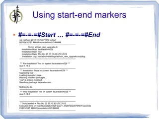 Using start-end markers

●   #=-=-=#Start … #=-=-=#End
    cat ./adhocr-2012-10-25.071012.output
    BEGIN HOST ##### itsusralabvm029 #####
    --------------------------------------------------------------------------------
                Script: adhocr_rear_upgrade.sh
       Installation Host: itsusralabvm029
       Installation User: root
       Installation Date: Thu Oct 25 11:10:28 UTC 2012
        Installation Log: /var/adm/install-logs/adhocr_rear_upgrade.scriptlog
    --------------------------------------------------------------------------------

     *** Pre-installation Test on system itsusralabvm029 ***
    rear-1.14-3
    --------------------------------------------------------------------------------
     *** Installation Steps on system itsusralabvm029 ***
    Upgrading rear
    Loading repository data...
    Reading installed packages...
    'rear' is already installed.
    Resolving package dependencies...

    Nothing to do.
    --------------------------------------------------------------------------------
     *** Post-installation Test on system itsusralabvm029 ***
    rear-1.14-3
    --------------------------------------------------------------------------------

    --------------------------------------------------------------------------------
     ** Script ended at Thu Oct 25 11:10:30 UTC 2012
    Execution time on host itsusralabvm029 was 11.4928730220794678 seconds
    END HOST ##### itsusralabvm029 #####
    --------------------------------------------------------------------------------
 