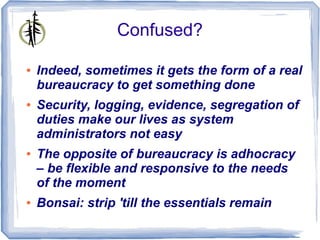 Confused?

●   Indeed, sometimes it gets the form of a real
    bureaucracy to get something done
●   Security, logging, evidence, segregation of
    duties make our lives as system
    administrators not easy
●   The opposite of bureaucracy is adhocracy
    – be flexible and responsive to the needs
    of the moment
●   Bonsai: strip 'till the essentials remain
 