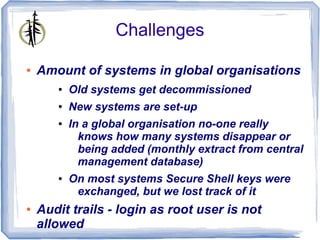 Challenges

●   Amount of systems in global organisations
       ●   Old systems get decommissioned
       ●   New systems are set-up
       ●   In a global organisation no-one really
             knows how many systems disappear or
             being added (monthly extract from central
             management database)
       ●   On most systems Secure Shell keys were
            exchanged, but we lost track of it
●   Audit trails - login as root user is not
    allowed
 