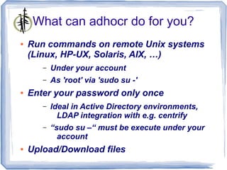 What can adhocr do for you?
●   Run commands on remote Unix systems
    (Linux, HP-UX, Solaris, AIX, …)
       –   Under your account
       –   As 'root' via 'sudo su -'
●   Enter your password only once
       –   Ideal in Active Directory environments,
             LDAP integration with e.g. centrify
       –   “sudo su –“ must be execute under your
             account
●   Upload/Download files
 