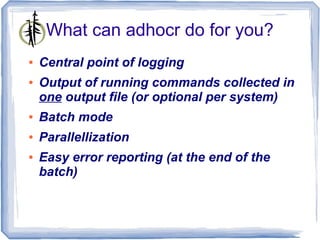 What can adhocr do for you?
●   Central point of logging
●   Output of running commands collected in
    one output file (or optional per system)
●   Batch mode
●   Parallellization
●   Easy error reporting (at the end of the
    batch)
 