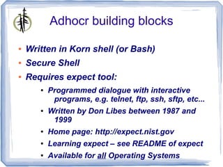 Adhocr building blocks

●   Written in Korn shell (or Bash)
●   Secure Shell
●   Requires expect tool:
       ●   Programmed dialogue with interactive
            programs, e.g. telnet, ftp, ssh, sftp, etc...
       ●   Written by Don Libes between 1987 and
            1999
       ●   Home page: http://expect.nist.gov
       ●   Learning expect – see README of expect
       ●   Available for all Operating Systems
 