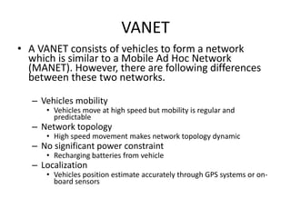 VANET 
• A VANET consists of vehicles to form a network 
which is similar to a Mobile Ad Hoc Network 
(MANET). However, there are following differences 
between these two networks. 
– Vehicles mobility 
• Vehicles move at high speed but mobility is regular and 
predictable 
– Network topology 
• High speed movement makes network topology dynamic 
– No significant power constraint 
• Recharging batteries from vehicle 
– Localization 
• Vehicles position estimate accurately through GPS systems or on-board 
sensors 
 