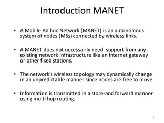 2 
Introduction MANET 
• A Mobile Ad hoc Network (MANET) is an autonomous 
system of nodes (MSs) connected by wireless links. 
• A MANET does not necessarily need support from any 
existing network infrastructure like an Internet gateway 
or other fixed stations. 
• The network’s wireless topology may dynamically change 
in an unpredictable manner since nodes are free to move. 
• Information is transmitted in a store-and forward manner 
using multi hop routing. 
 
