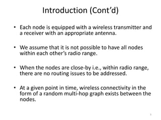 3 
Introduction (Cont’d) 
• Each node is equipped with a wireless transmitter and 
a receiver with an appropriate antenna. 
• We assume that it is not possible to have all nodes 
within each other’s radio range. 
• When the nodes are close-by i.e., within radio range, 
there are no routing issues to be addressed. 
• At a given point in time, wireless connectivity in the 
form of a random multi-hop graph exists between the 
nodes. 
 