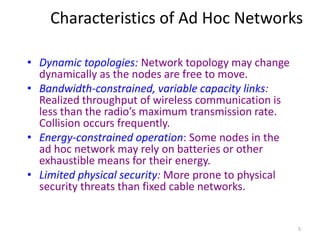 Characteristics of Ad Hoc Networks 
5 
• Dynamic topologies: Network topology may change 
dynamically as the nodes are free to move. 
• Bandwidth-constrained, variable capacity links: 
Realized throughput of wireless communication is 
less than the radio’s maximum transmission rate. 
Collision occurs frequently. 
• Energy-constrained operation: Some nodes in the 
ad hoc network may rely on batteries or other 
exhaustible means for their energy. 
• Limited physical security: More prone to physical 
security threats than fixed cable networks. 
 
