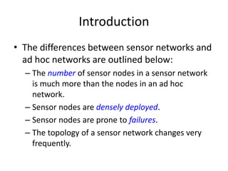 Introduction 
• The differences between sensor networks and 
ad hoc networks are outlined below: 
– The number of sensor nodes in a sensor network 
is much more than the nodes in an ad hoc 
network. 
– Sensor nodes are densely deployed. 
– Sensor nodes are prone to failures. 
– The topology of a sensor network changes very 
frequently. 
 