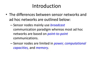 Introduction 
• The differences between sensor networks and 
ad hoc networks are outlined below: 
– Sensor nodes mainly use broadcast 
communication paradigm whereas most ad hoc 
networks are based on point-to-point 
communications. 
– Sensor nodes are limited in power, computational 
capacities, and memory. 
 