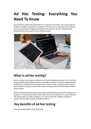 Ad Hoc Testing: Everything You
Need To Know
Every software needs to be tested before it is released to the public. This ensures that the
software is reliable and performs as expected. There are various methods to test software,
such as unit testing and integration testing. Ad Hoc testing is another software testing
technique that can be used to ensure software quality.
What is ad hoc testing?
Ad hoc testing is one software testing that can help with quality assurance. It is an informal
testing method to find software defects and problems quickly. The ad hoc software testing
method does not follow formal procedures but relies on testers’ experience and intuition.
Think of ad hoc testing as a spur-of-the-moment testing service that finds software defects
before release.
Ad hoc testing can be performed at any stage of the development cycle and testing process.
However, it is usually done after all other tests have been completed. It is a type of testing
that allows testers to explore software in an unstructured way, making it suitable for
software development projects with tight deadlines.
Key benefits of ad hoc testing
Here are the key benefits of ad hoc testing:
 