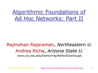 ETH Zurich Summer Tutorial Algorithmic Foundations of Ad Hoc Networks 1
Algorithmic Foundations of
Ad Hoc Networks: Part II
Rajmohan Rajaraman, Northeastern U.
Andrea Richa, Arizona State U.
www.ccs.neu.edu/home/rraj/AdHocTutorial.ppt
 