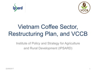 Vietnam Coffee Sector,
Restructuring Plan, and VCCB
Institute of Policy and Strategy for Agriculture
and Rural Development (IPSARD)
22/09/2017 1
 