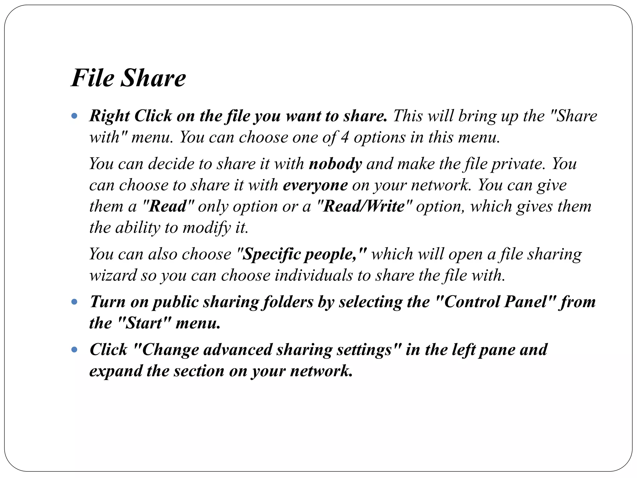 File Share
 Right Click on the file you want to share. This will bring up the "Share
with" menu. You can choose one of 4 options in this menu.
You can decide to share it with nobody and make the file private. You
can choose to share it with everyone on your network. You can give
them a "Read" only option or a "Read/Write" option, which gives them
the ability to modify it.
You can also choose "Specific people," which will open a file sharing
wizard so you can choose individuals to share the file with.
 Turn on public sharing folders by selecting the "Control Panel" from
the "Start" menu.
 Click "Change advanced sharing settings" in the left pane and
expand the section on your network.
 