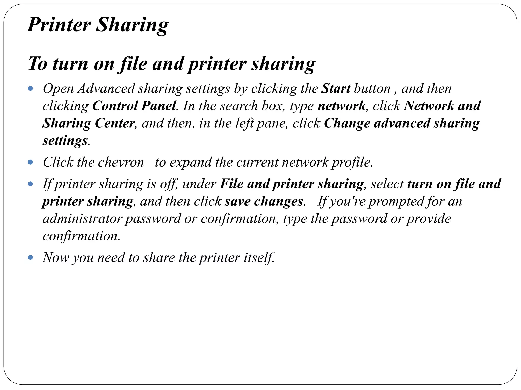 Printer Sharing
To turn on file and printer sharing
 Open Advanced sharing settings by clicking the Start button , and then
clicking Control Panel. In the search box, type network, click Network and
Sharing Center, and then, in the left pane, click Change advanced sharing
settings.
 Click the chevron to expand the current network profile.
 If printer sharing is off, under File and printer sharing, select turn on file and
printer sharing, and then click save changes. If you're prompted for an
administrator password or confirmation, type the password or provide
confirmation.
 Now you need to share the printer itself.
 