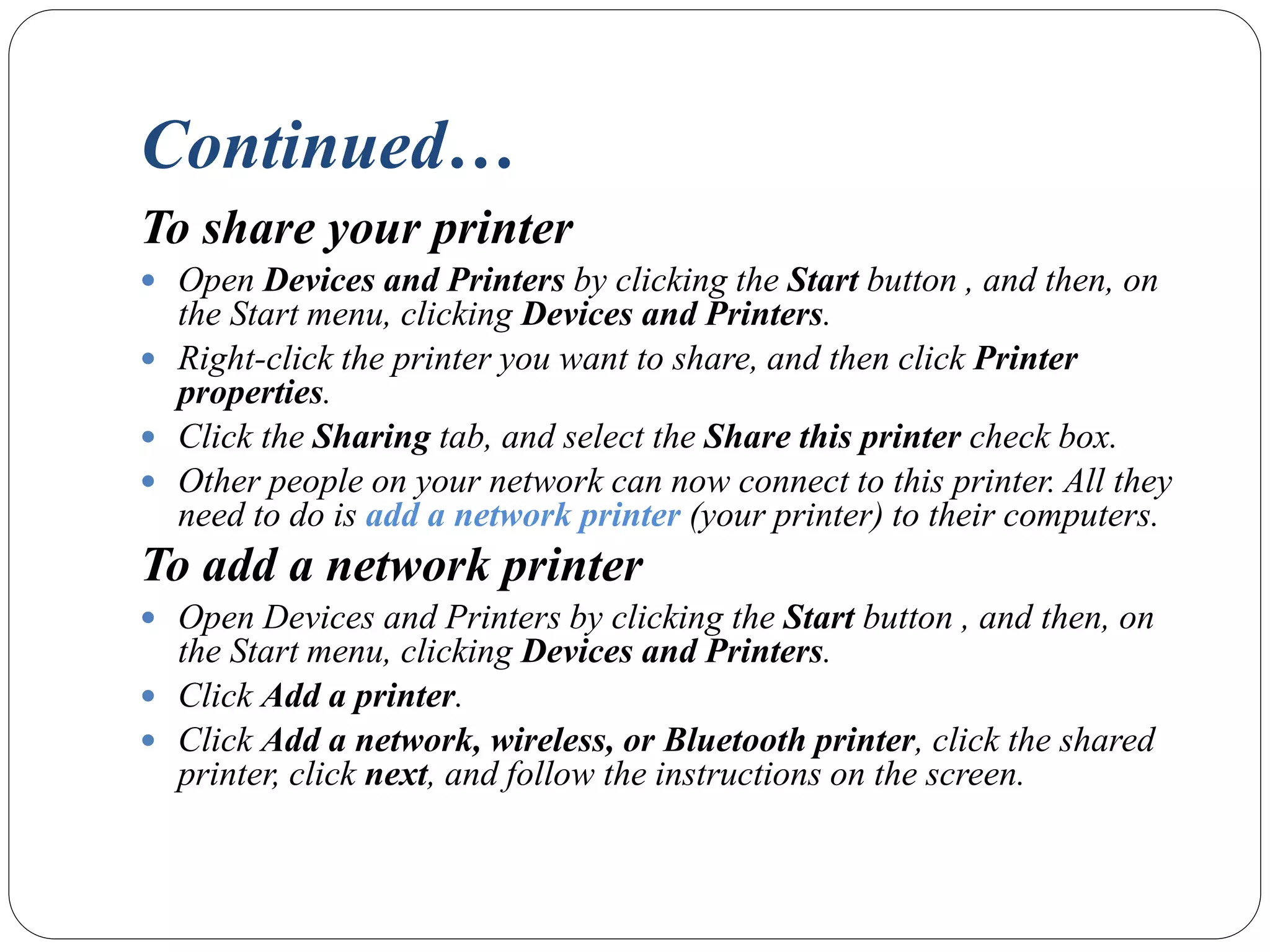 Continued…
To share your printer
 Open Devices and Printers by clicking the Start button , and then, on
the Start menu, clicking Devices and Printers.
 Right-click the printer you want to share, and then click Printer
properties.
 Click the Sharing tab, and select the Share this printer check box.
 Other people on your network can now connect to this printer. All they
need to do is add a network printer (your printer) to their computers.
To add a network printer
 Open Devices and Printers by clicking the Start button , and then, on
the Start menu, clicking Devices and Printers.
 Click Add a printer.
 Click Add a network, wireless, or Bluetooth printer, click the shared
printer, click next, and follow the instructions on the screen.
 