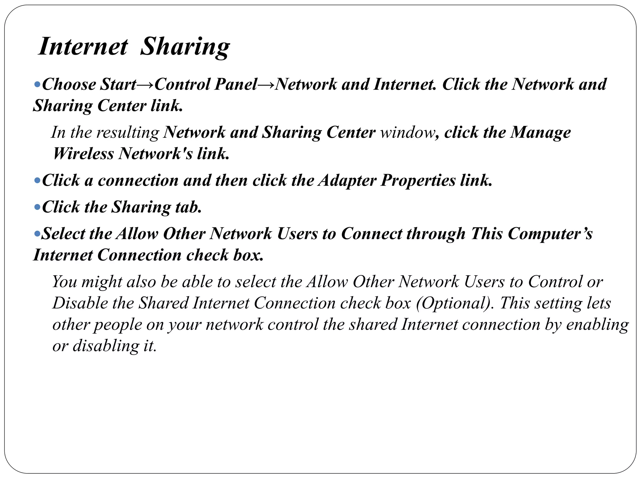 Internet Sharing
Choose Start→Control Panel→Network and Internet. Click the Network and
Sharing Center link.
In the resulting Network and Sharing Center window, click the Manage
Wireless Network's link.
Click a connection and then click the Adapter Properties link.
Click the Sharing tab.
Select the Allow Other Network Users to Connect through This Computer’s
Internet Connection check box.
You might also be able to select the Allow Other Network Users to Control or
Disable the Shared Internet Connection check box (Optional). This setting lets
other people on your network control the shared Internet connection by enabling
or disabling it.
 