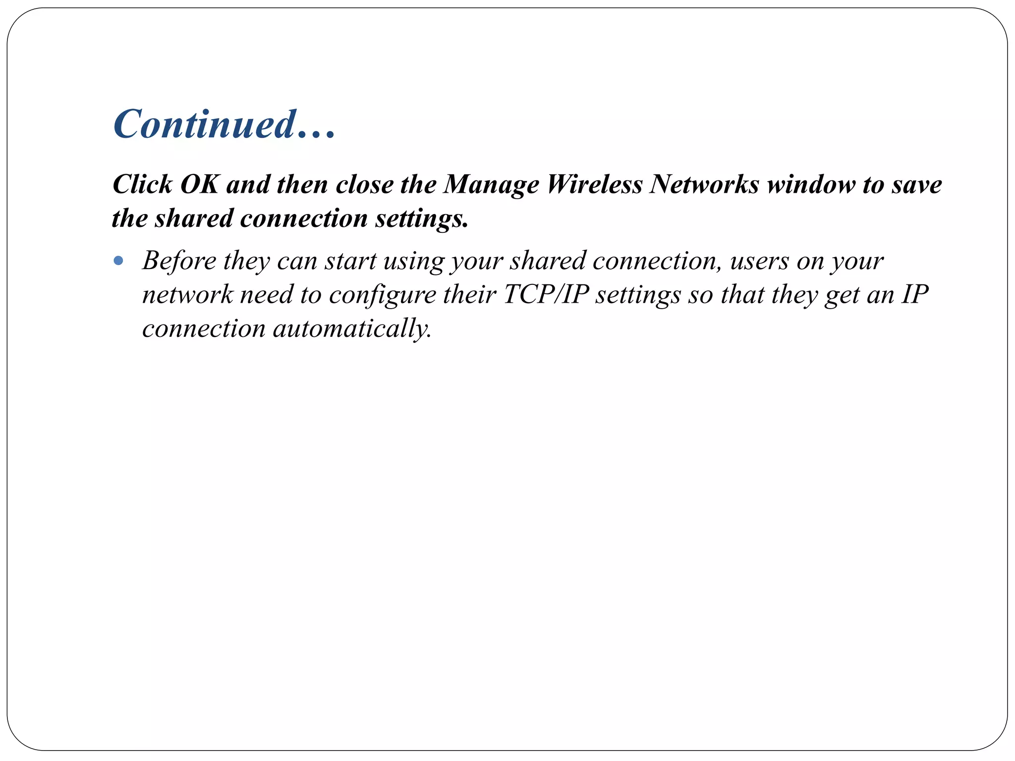 Continued…
Click OK and then close the Manage Wireless Networks window to save
the shared connection settings.
 Before they can start using your shared connection, users on your
network need to configure their TCP/IP settings so that they get an IP
connection automatically.
 