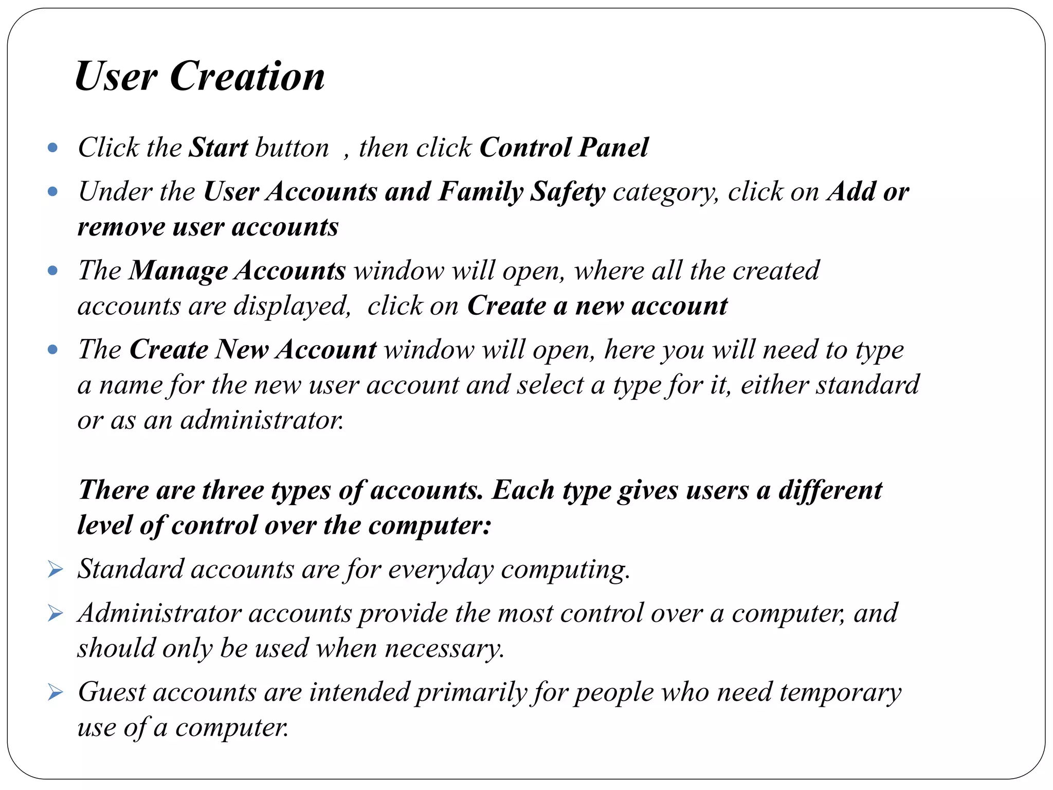 User Creation
 Click the Start button , then click Control Panel
 Under the User Accounts and Family Safety category, click on Add or
remove user accounts
 The Manage Accounts window will open, where all the created
accounts are displayed, click on Create a new account
 The Create New Account window will open, here you will need to type
a name for the new user account and select a type for it, either standard
or as an administrator.
There are three types of accounts. Each type gives users a different
level of control over the computer:
 Standard accounts are for everyday computing.
 Administrator accounts provide the most control over a computer, and
should only be used when necessary.
 Guest accounts are intended primarily for people who need temporary
use of a computer.
 