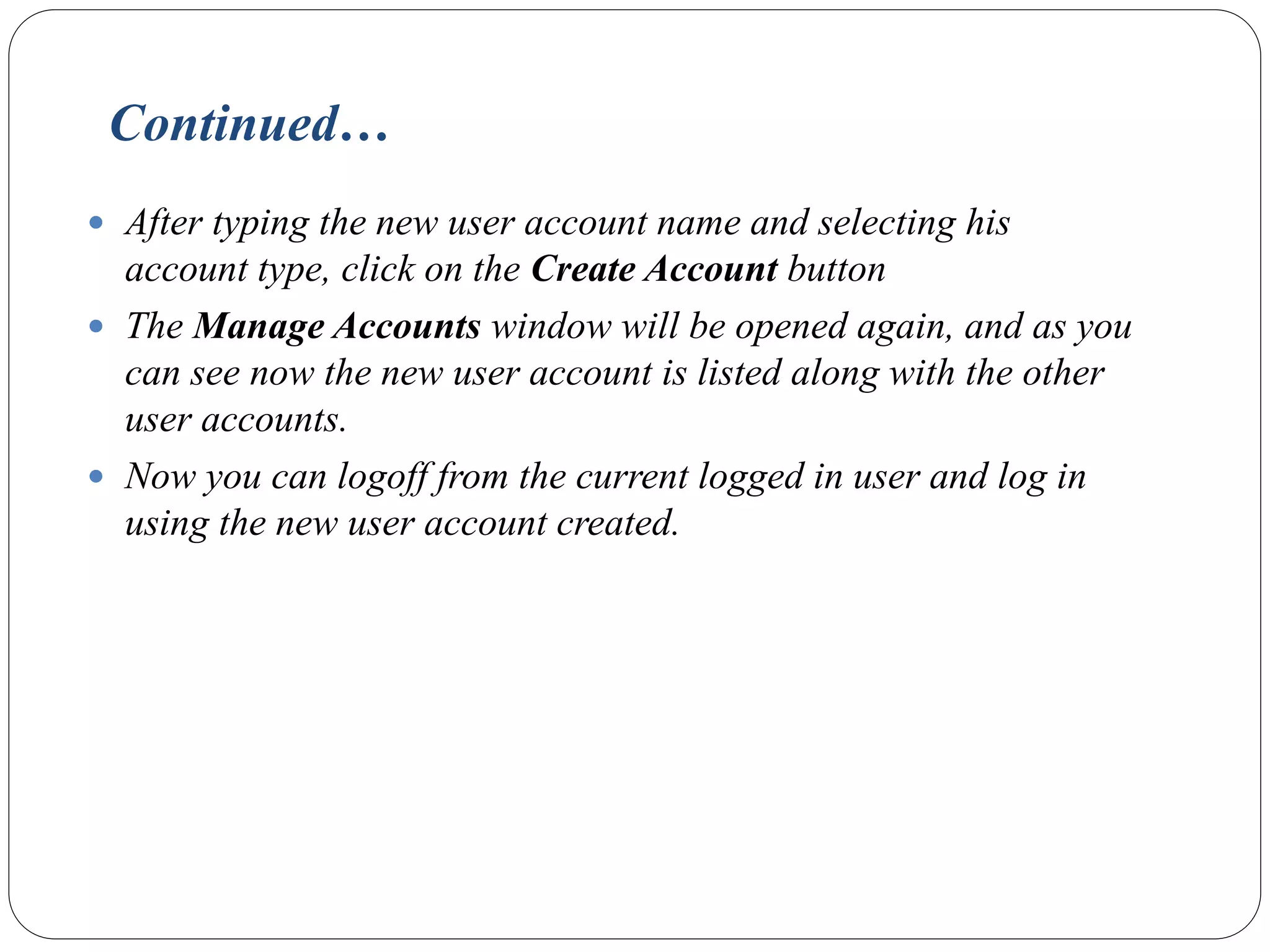 Continued…
 After typing the new user account name and selecting his
account type, click on the Create Account button
 The Manage Accounts window will be opened again, and as you
can see now the new user account is listed along with the other
user accounts.
 Now you can logoff from the current logged in user and log in
using the new user account created.
 