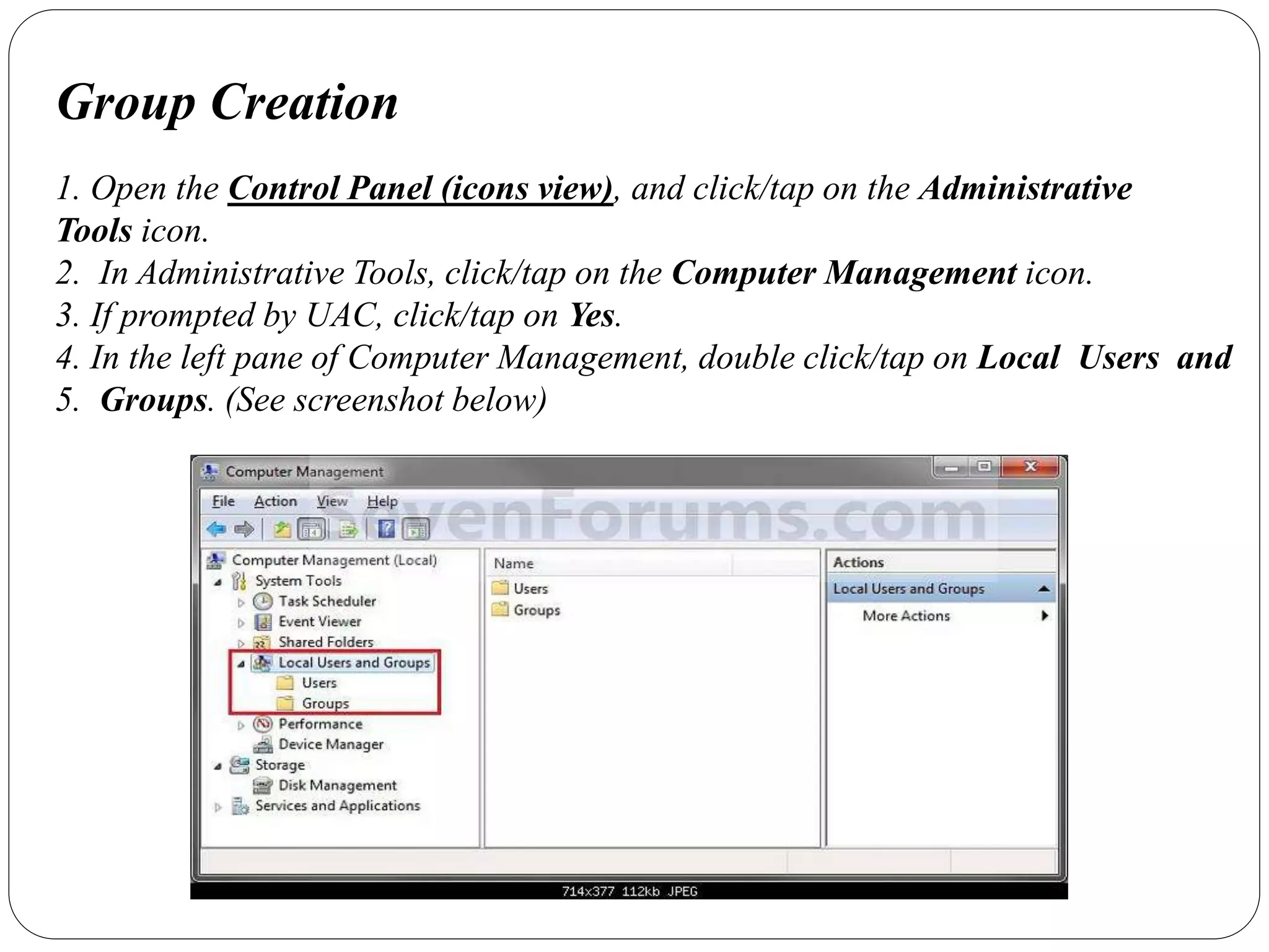 Group Creation
1. Open the Control Panel (icons view), and click/tap on the Administrative
Tools icon.
2. In Administrative Tools, click/tap on the Computer Management icon.
3. If prompted by UAC, click/tap on Yes.
4. In the left pane of Computer Management, double click/tap on Local Users and
5. Groups. (See screenshot below)
 