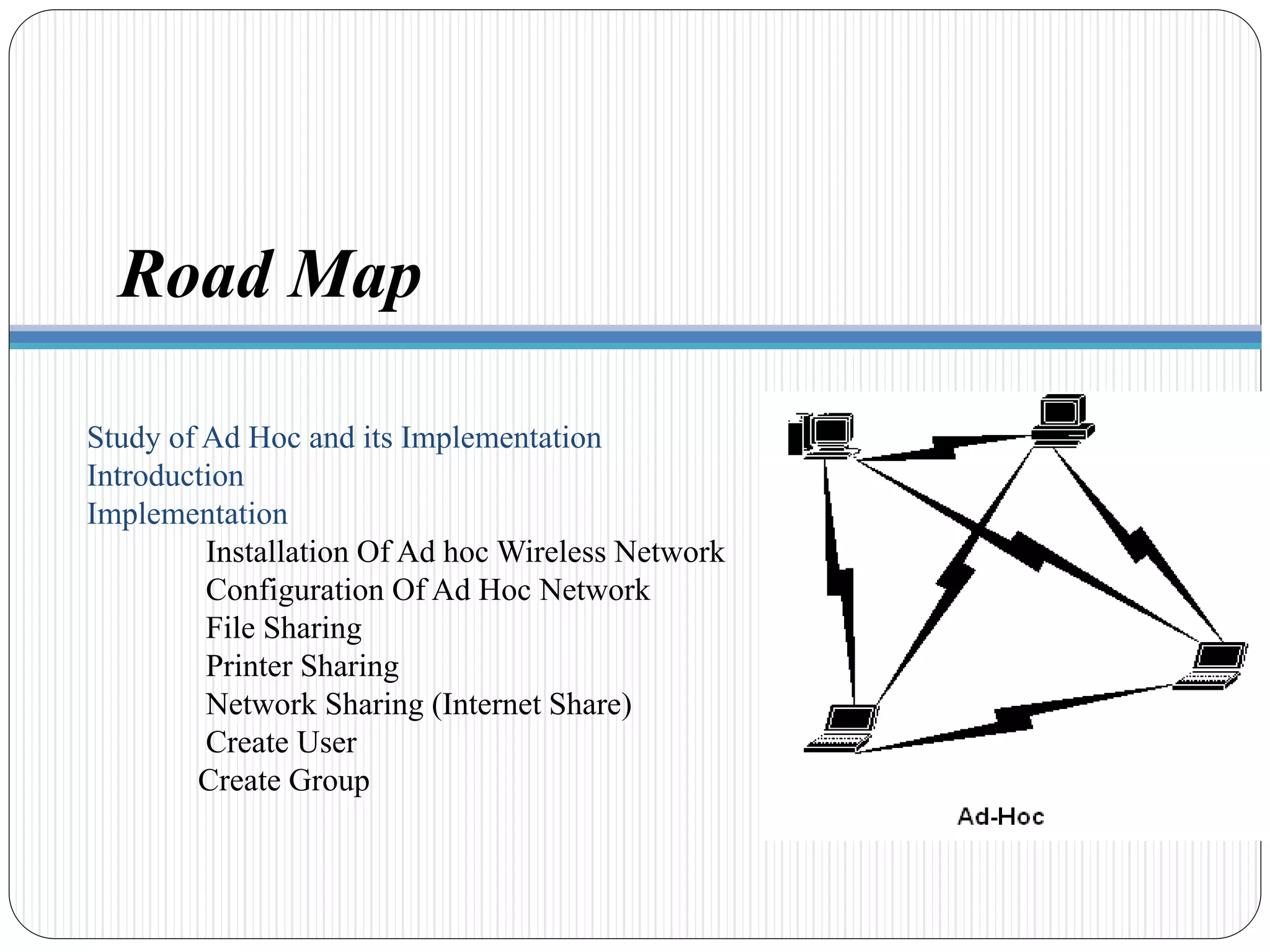 Study of Ad Hoc and its Implementation
Introduction
Implementation
Installation Of Ad hoc Wireless Network
Configuration Of Ad Hoc Network
File Sharing
Printer Sharing
Network Sharing (Internet Share)
Create User
Create Group
Road Map
 