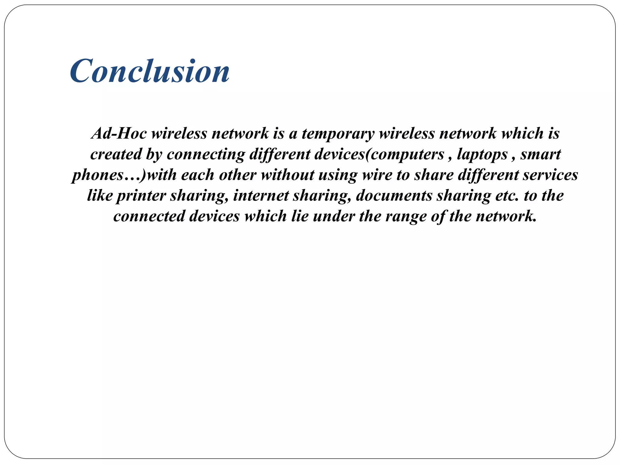 Conclusion
Ad-Hoc wireless network is a temporary wireless network which is
created by connecting different devices(computers , laptops , smart
phones…)with each other without using wire to share different services
like printer sharing, internet sharing, documents sharing etc. to the
connected devices which lie under the range of the network.
 
