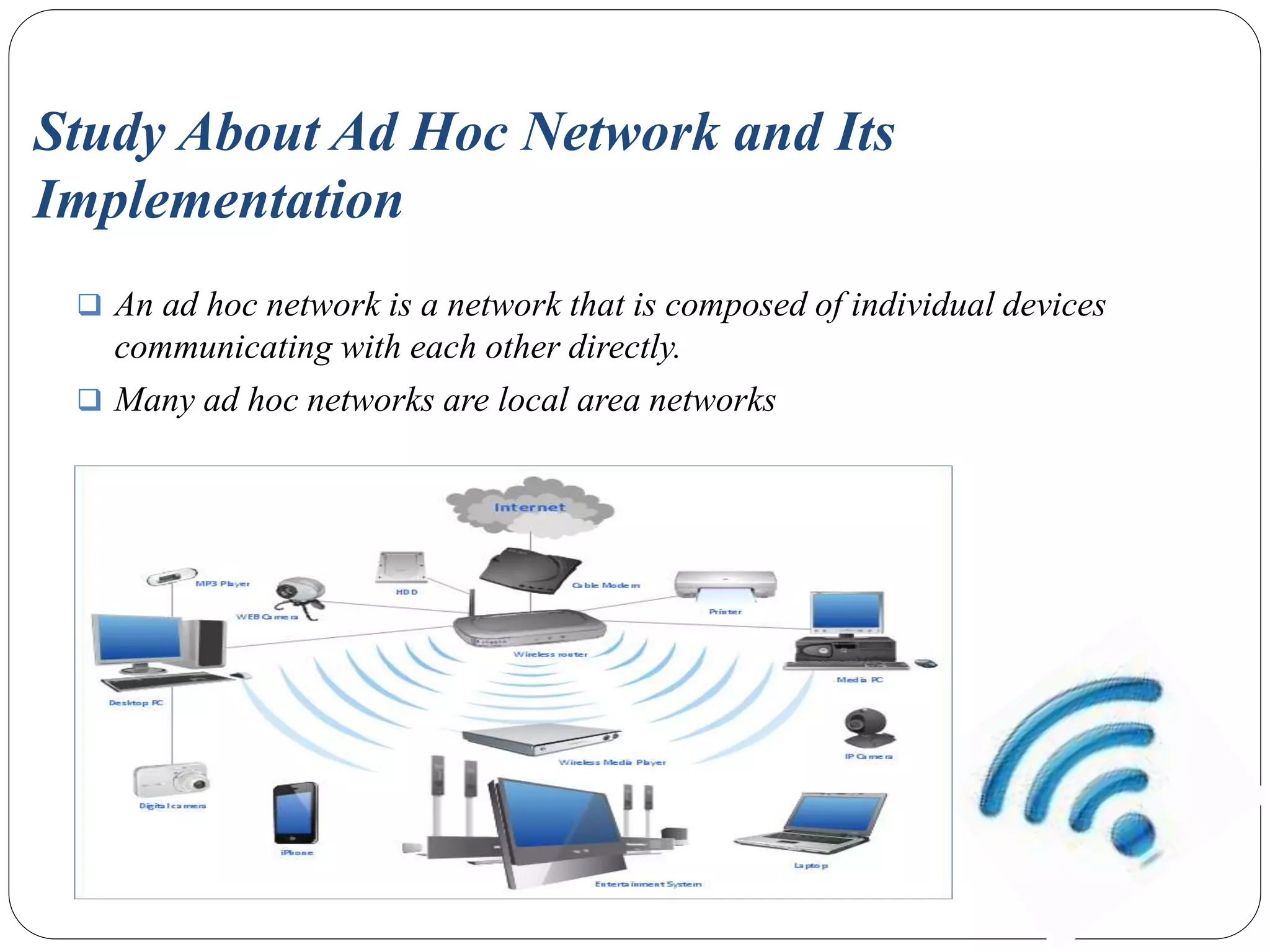 Study About Ad Hoc Network and Its
Implementation
 An ad hoc network is a network that is composed of individual devices
communicating with each other directly.
 Many ad hoc networks are local area networks
 