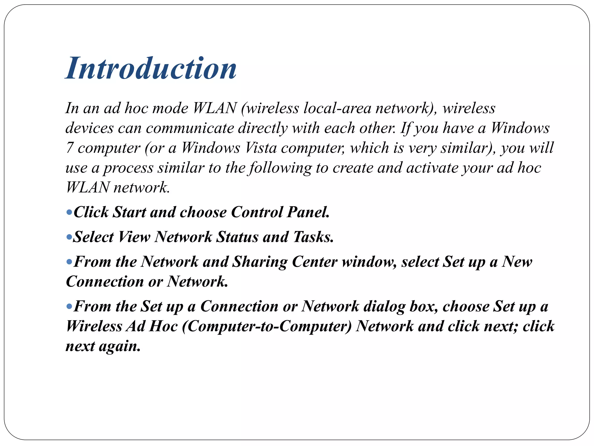 Introduction
In an ad hoc mode WLAN (wireless local-area network), wireless
devices can communicate directly with each other. If you have a Windows
7 computer (or a Windows Vista computer, which is very similar), you will
use a process similar to the following to create and activate your ad hoc
WLAN network.
Click Start and choose Control Panel.
Select View Network Status and Tasks.
From the Network and Sharing Center window, select Set up a New
Connection or Network.
From the Set up a Connection or Network dialog box, choose Set up a
Wireless Ad Hoc (Computer-to-Computer) Network and click next; click
next again.
 