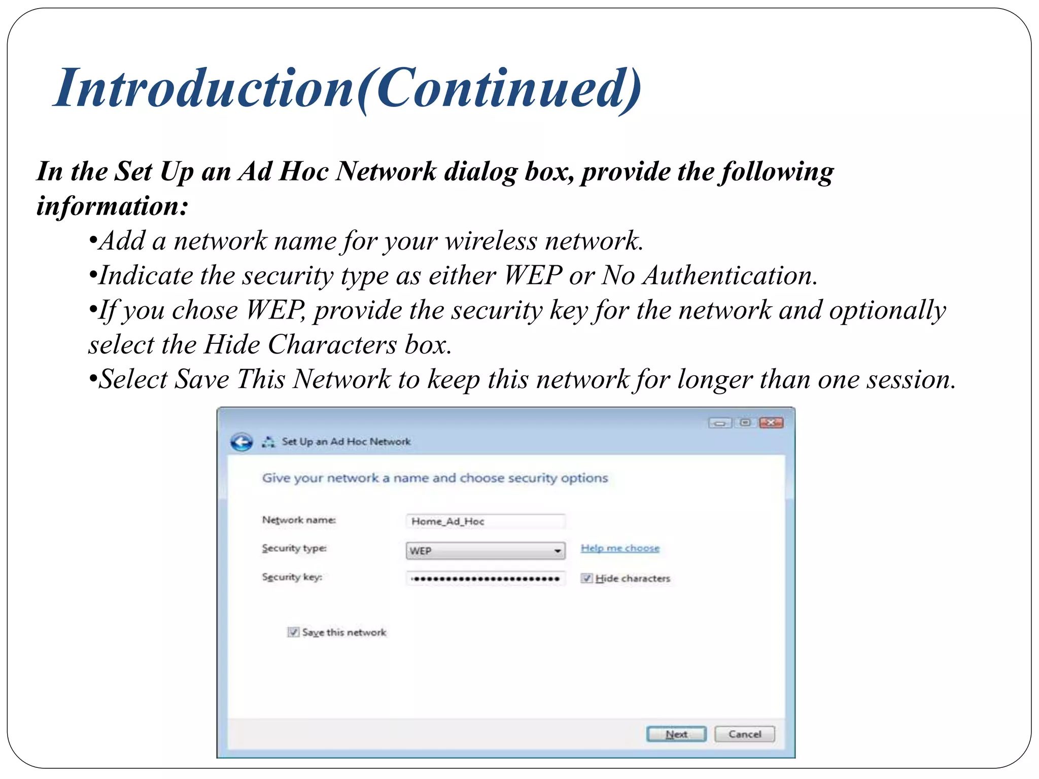 Introduction(Continued)
In the Set Up an Ad Hoc Network dialog box, provide the following
information:
•Add a network name for your wireless network.
•Indicate the security type as either WEP or No Authentication.
•If you chose WEP, provide the security key for the network and optionally
select the Hide Characters box.
•Select Save This Network to keep this network for longer than one session.
 