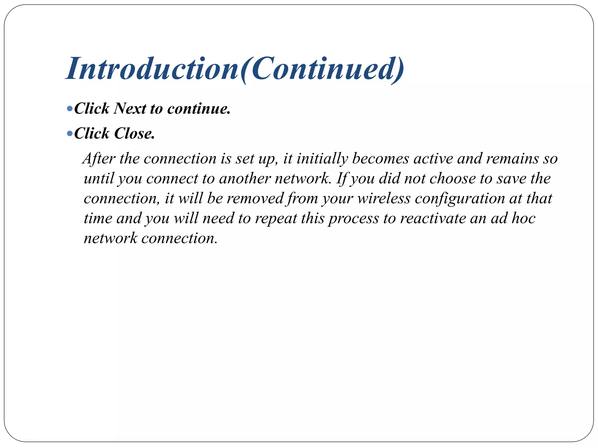 Introduction(Continued)
Click Next to continue.
Click Close.
After the connection is set up, it initially becomes active and remains so
until you connect to another network. If you did not choose to save the
connection, it will be removed from your wireless configuration at that
time and you will need to repeat this process to reactivate an ad hoc
network connection.
 