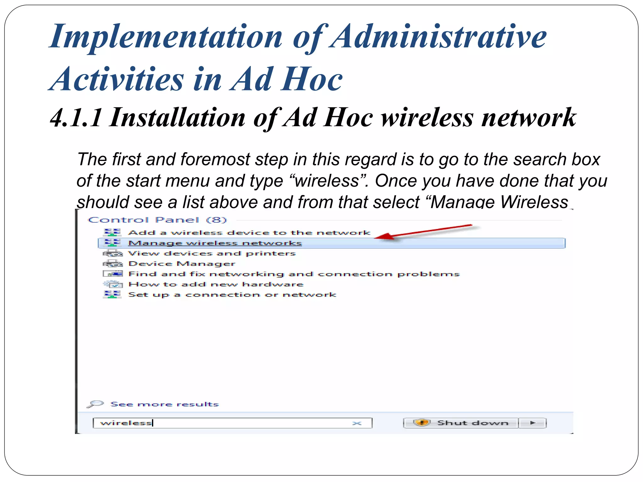 Implementation of Administrative
Activities in Ad Hoc
4.1.1 Installation of Ad Hoc wireless network
The first and foremost step in this regard is to go to the search box
of the start menu and type “wireless”. Once you have done that you
should see a list above and from that select “Manage Wireless
Networks”.
 