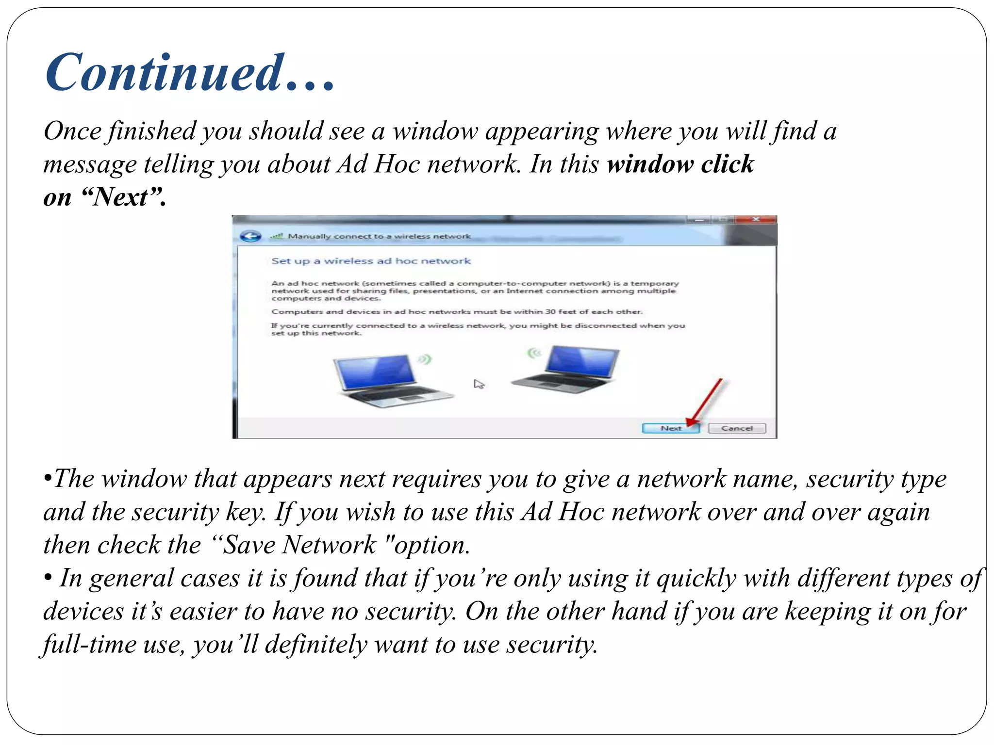 Continued…
Once finished you should see a window appearing where you will find a
message telling you about Ad Hoc network. In this window click
on “Next”.
•The window that appears next requires you to give a network name, security type
and the security key. If you wish to use this Ad Hoc network over and over again
then check the “Save Network "option.
• In general cases it is found that if you’re only using it quickly with different types of
devices it’s easier to have no security. On the other hand if you are keeping it on for
full-time use, you’ll definitely want to use security.
 