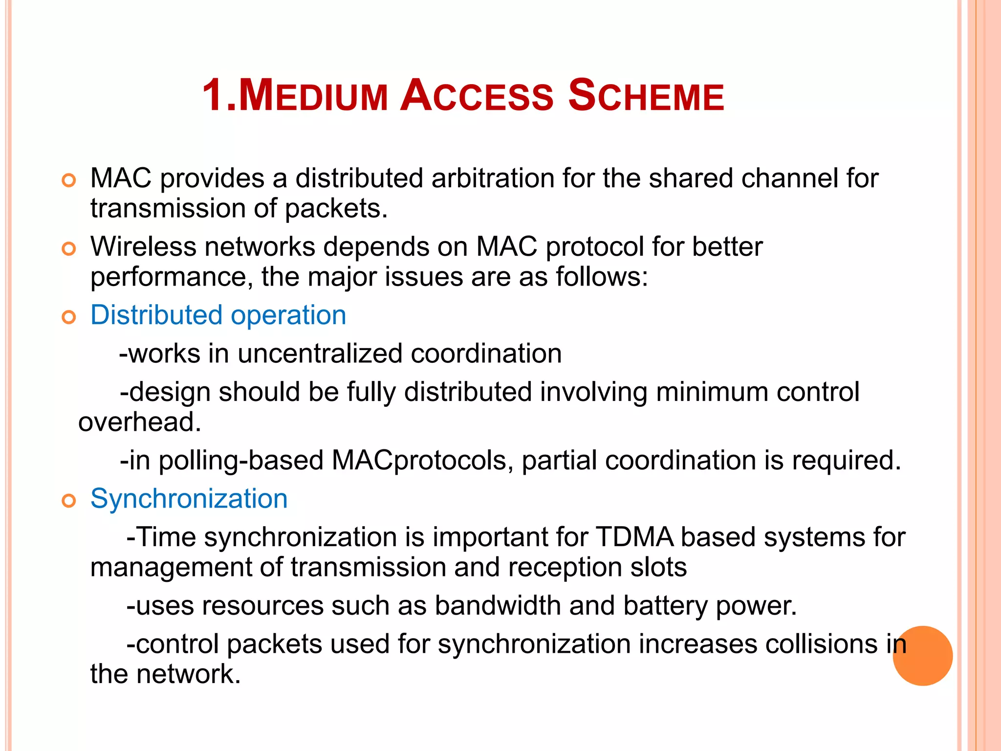 1.MEDIUM ACCESS SCHEME
 MAC provides a distributed arbitration for the shared channel for
transmission of packets.
 Wireless networks depends on MAC protocol for better
performance, the major issues are as follows:
 Distributed operation
-works in uncentralized coordination
-design should be fully distributed involving minimum control
overhead.
-in polling-based MACprotocols, partial coordination is required.
 Synchronization
-Time synchronization is important for TDMA based systems for
management of transmission and reception slots
-uses resources such as bandwidth and battery power.
-control packets used for synchronization increases collisions in
the network.
 