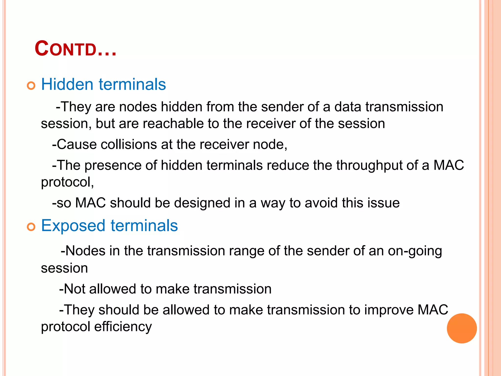 CONTD…
 Hidden terminals
-They are nodes hidden from the sender of a data transmission
session, but are reachable to the receiver of the session
-Cause collisions at the receiver node,
-The presence of hidden terminals reduce the throughput of a MAC
protocol,
-so MAC should be designed in a way to avoid this issue
 Exposed terminals
-Nodes in the transmission range of the sender of an on-going
session
-Not allowed to make transmission
-They should be allowed to make transmission to improve MAC
protocol efficiency
 