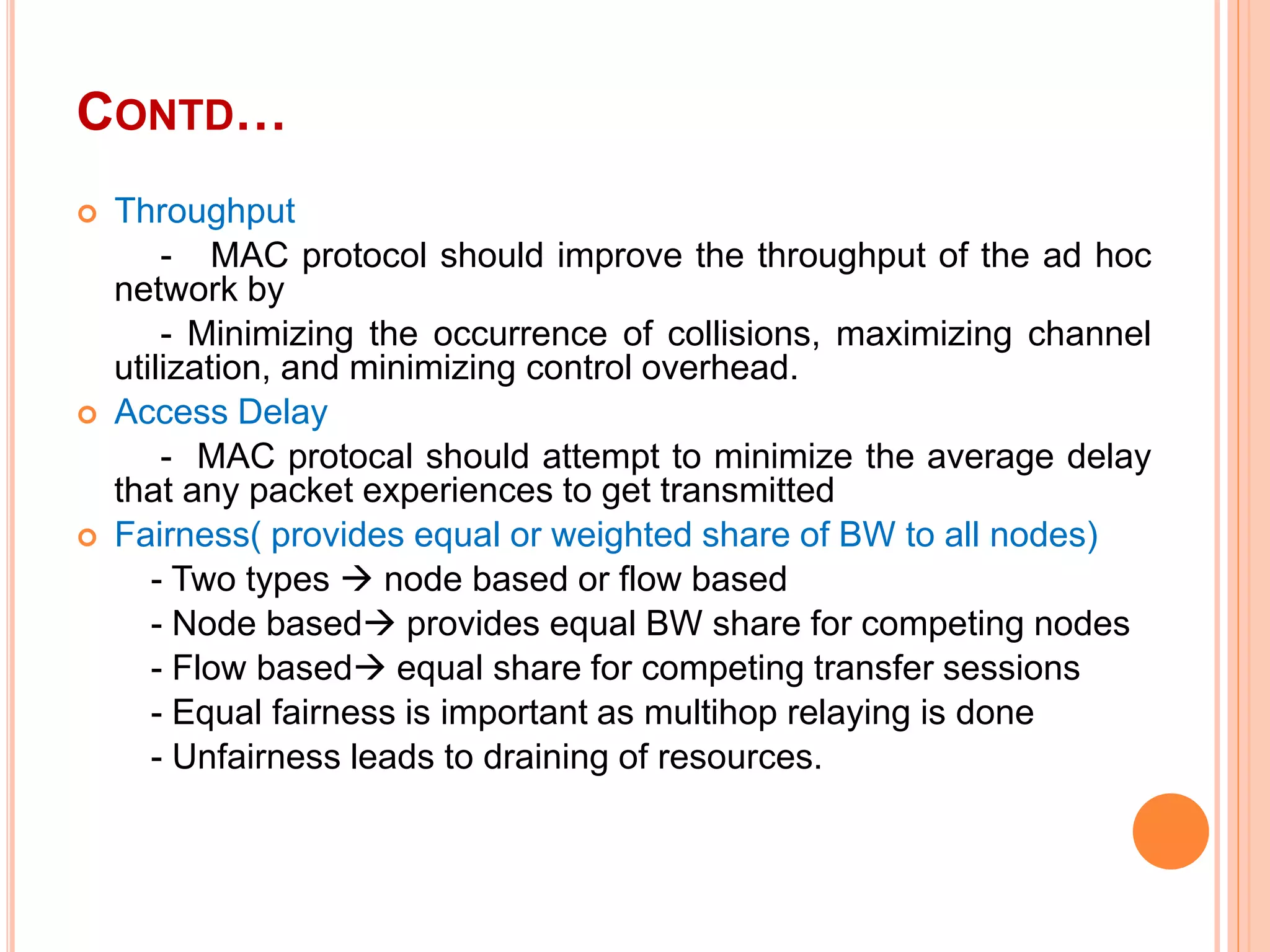 CONTD…
 Throughput
- MAC protocol should improve the throughput of the ad hoc
network by
- Minimizing the occurrence of collisions, maximizing channel
utilization, and minimizing control overhead.
 Access Delay
- MAC protocal should attempt to minimize the average delay
that any packet experiences to get transmitted
 Fairness( provides equal or weighted share of BW to all nodes)
- Two types  node based or flow based
- Node based provides equal BW share for competing nodes
- Flow based equal share for competing transfer sessions
- Equal fairness is important as multihop relaying is done
- Unfairness leads to draining of resources.
 