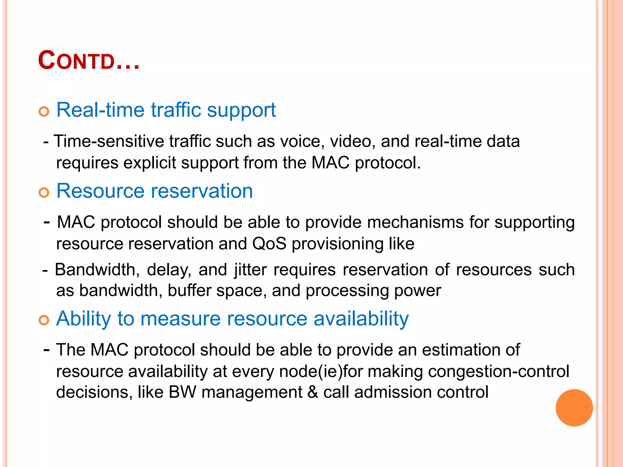 CONTD…
 Real-time traffic support
- Time-sensitive traffic such as voice, video, and real-time data
requires explicit support from the MAC protocol.
 Resource reservation
- MAC protocol should be able to provide mechanisms for supporting
resource reservation and QoS provisioning like
- Bandwidth, delay, and jitter requires reservation of resources such
as bandwidth, buffer space, and processing power
 Ability to measure resource availability
- The MAC protocol should be able to provide an estimation of
resource availability at every node(ie)for making congestion-control
decisions, like BW management & call admission control
 