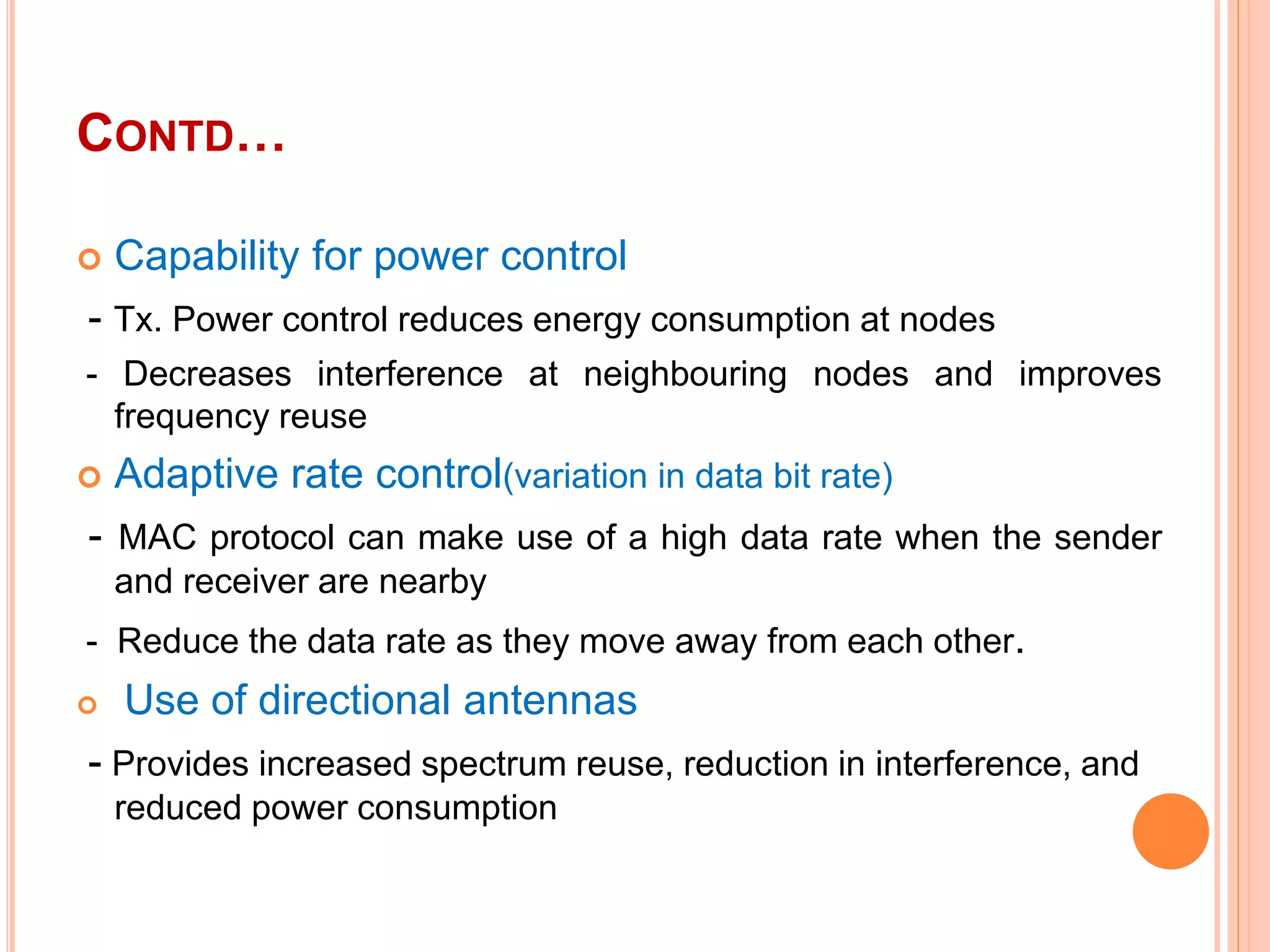 CONTD…
 Capability for power control
- Tx. Power control reduces energy consumption at nodes
- Decreases interference at neighbouring nodes and improves
frequency reuse
 Adaptive rate control(variation in data bit rate)
- MAC protocol can make use of a high data rate when the sender
and receiver are nearby
- Reduce the data rate as they move away from each other.
 Use of directional antennas
- Provides increased spectrum reuse, reduction in interference, and
reduced power consumption
 