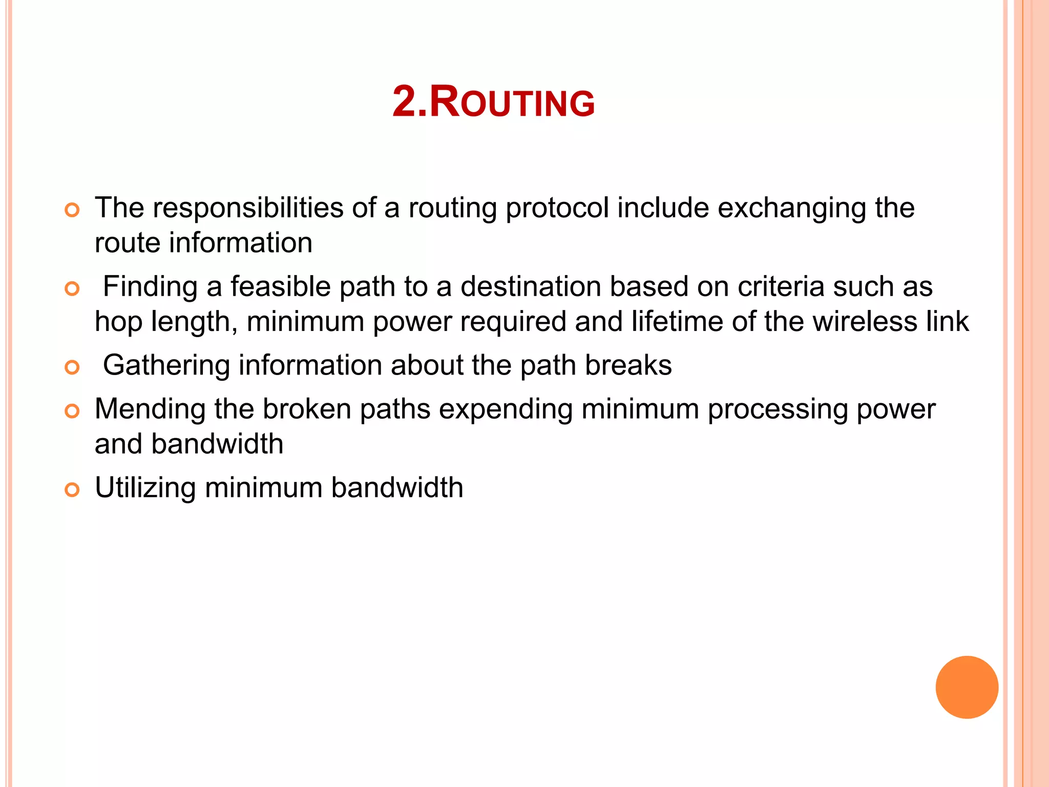 2.ROUTING
 The responsibilities of a routing protocol include exchanging the
route information
 Finding a feasible path to a destination based on criteria such as
hop length, minimum power required and lifetime of the wireless link
 Gathering information about the path breaks
 Mending the broken paths expending minimum processing power
and bandwidth
 Utilizing minimum bandwidth
 