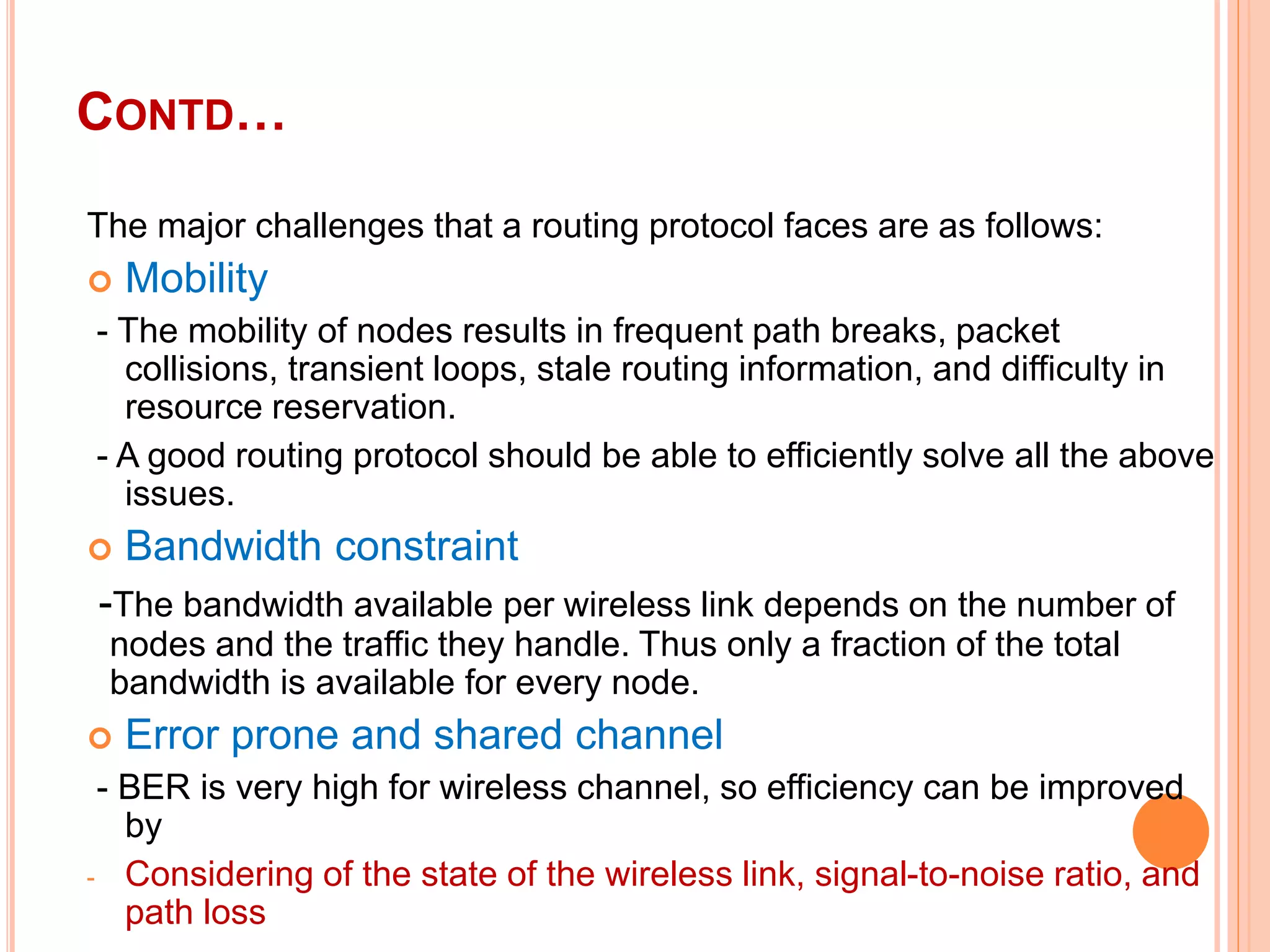 CONTD…
The major challenges that a routing protocol faces are as follows:
 Mobility
- The mobility of nodes results in frequent path breaks, packet
collisions, transient loops, stale routing information, and difficulty in
resource reservation.
- A good routing protocol should be able to efficiently solve all the above
issues.
 Bandwidth constraint
-The bandwidth available per wireless link depends on the number of
nodes and the traffic they handle. Thus only a fraction of the total
bandwidth is available for every node.
 Error prone and shared channel
- BER is very high for wireless channel, so efficiency can be improved
by
- Considering of the state of the wireless link, signal-to-noise ratio, and
path loss
 