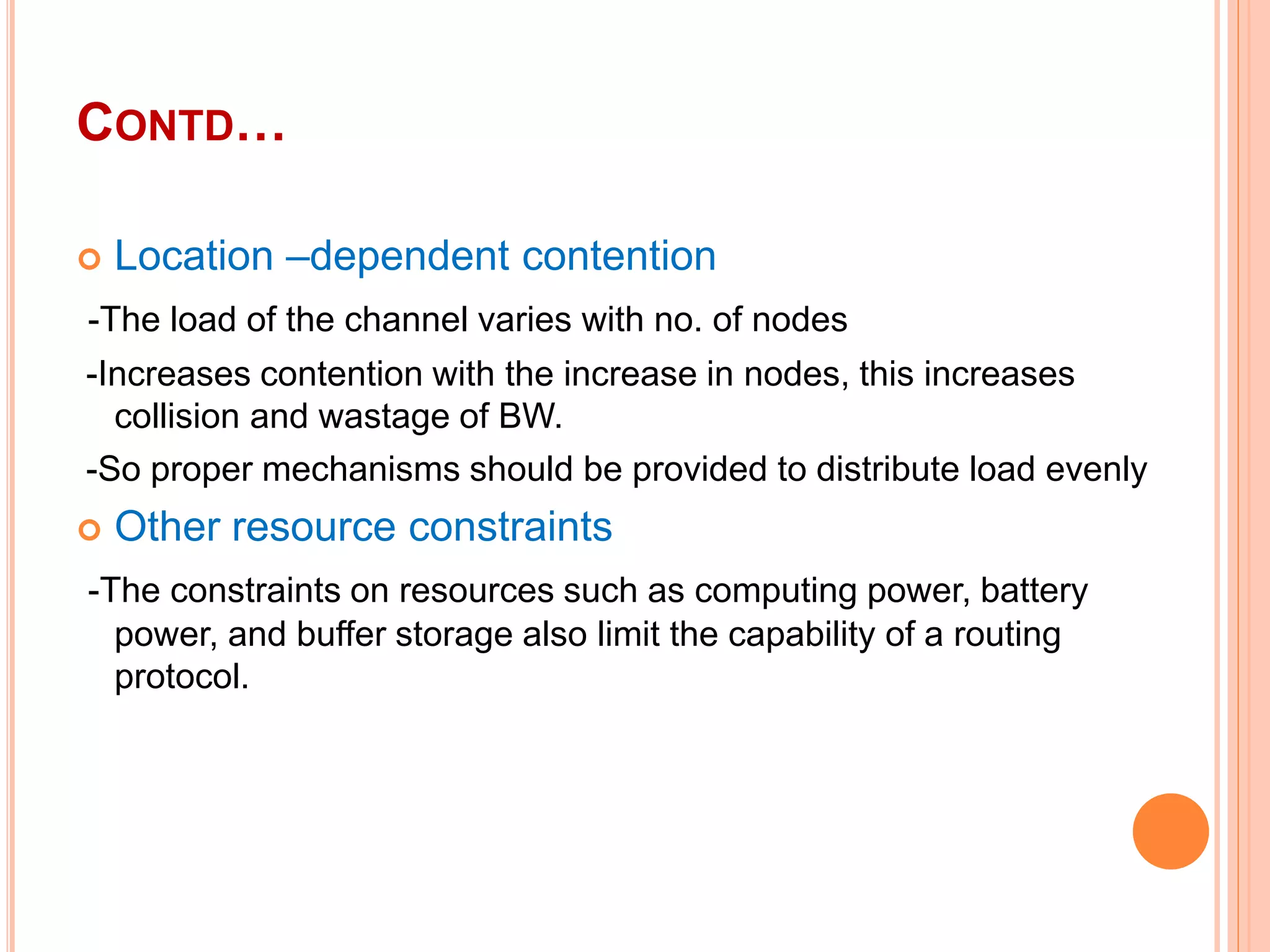 CONTD…
 Location –dependent contention
-The load of the channel varies with no. of nodes
-Increases contention with the increase in nodes, this increases
collision and wastage of BW.
-So proper mechanisms should be provided to distribute load evenly
 Other resource constraints
-The constraints on resources such as computing power, battery
power, and buffer storage also limit the capability of a routing
protocol.
 