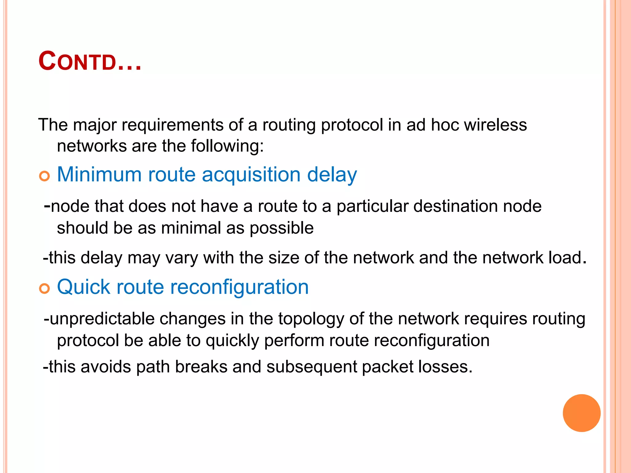 CONTD…
The major requirements of a routing protocol in ad hoc wireless
networks are the following:
 Minimum route acquisition delay
-node that does not have a route to a particular destination node
should be as minimal as possible
-this delay may vary with the size of the network and the network load.
 Quick route reconfiguration
-unpredictable changes in the topology of the network requires routing
protocol be able to quickly perform route reconfiguration
-this avoids path breaks and subsequent packet losses.
 