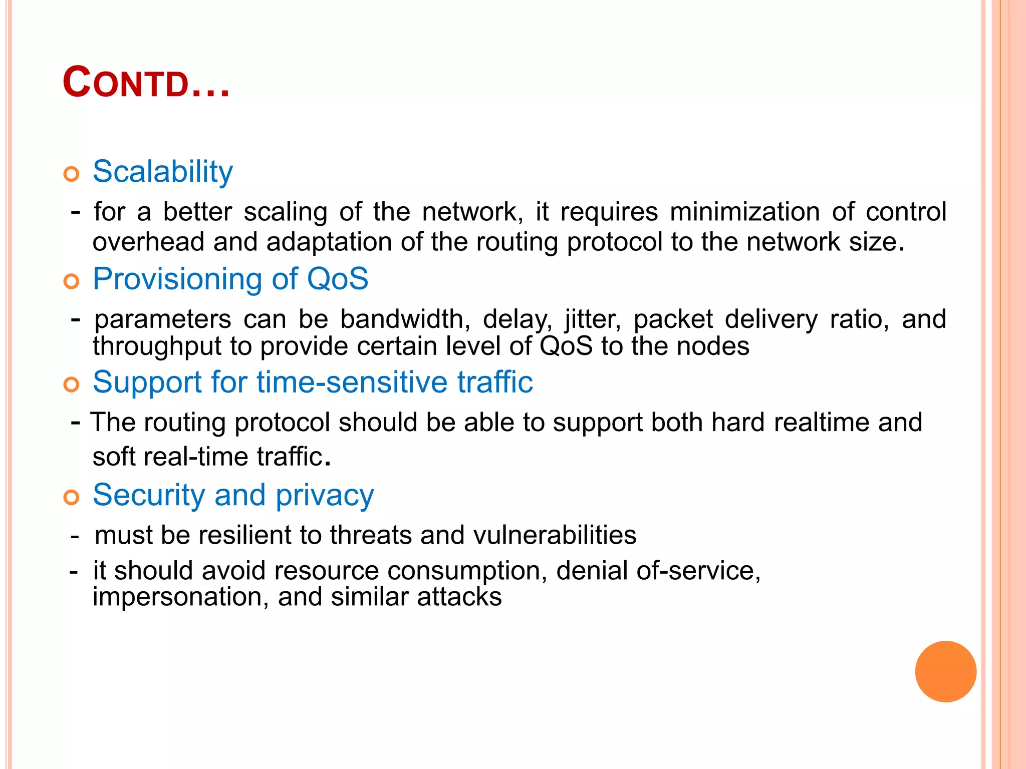 CONTD…
 Scalability
- for a better scaling of the network, it requires minimization of control
overhead and adaptation of the routing protocol to the network size.
 Provisioning of QoS
- parameters can be bandwidth, delay, jitter, packet delivery ratio, and
throughput to provide certain level of QoS to the nodes
 Support for time-sensitive traffic
- The routing protocol should be able to support both hard realtime and
soft real-time traffic.
 Security and privacy
- must be resilient to threats and vulnerabilities
- it should avoid resource consumption, denial of-service,
impersonation, and similar attacks
 