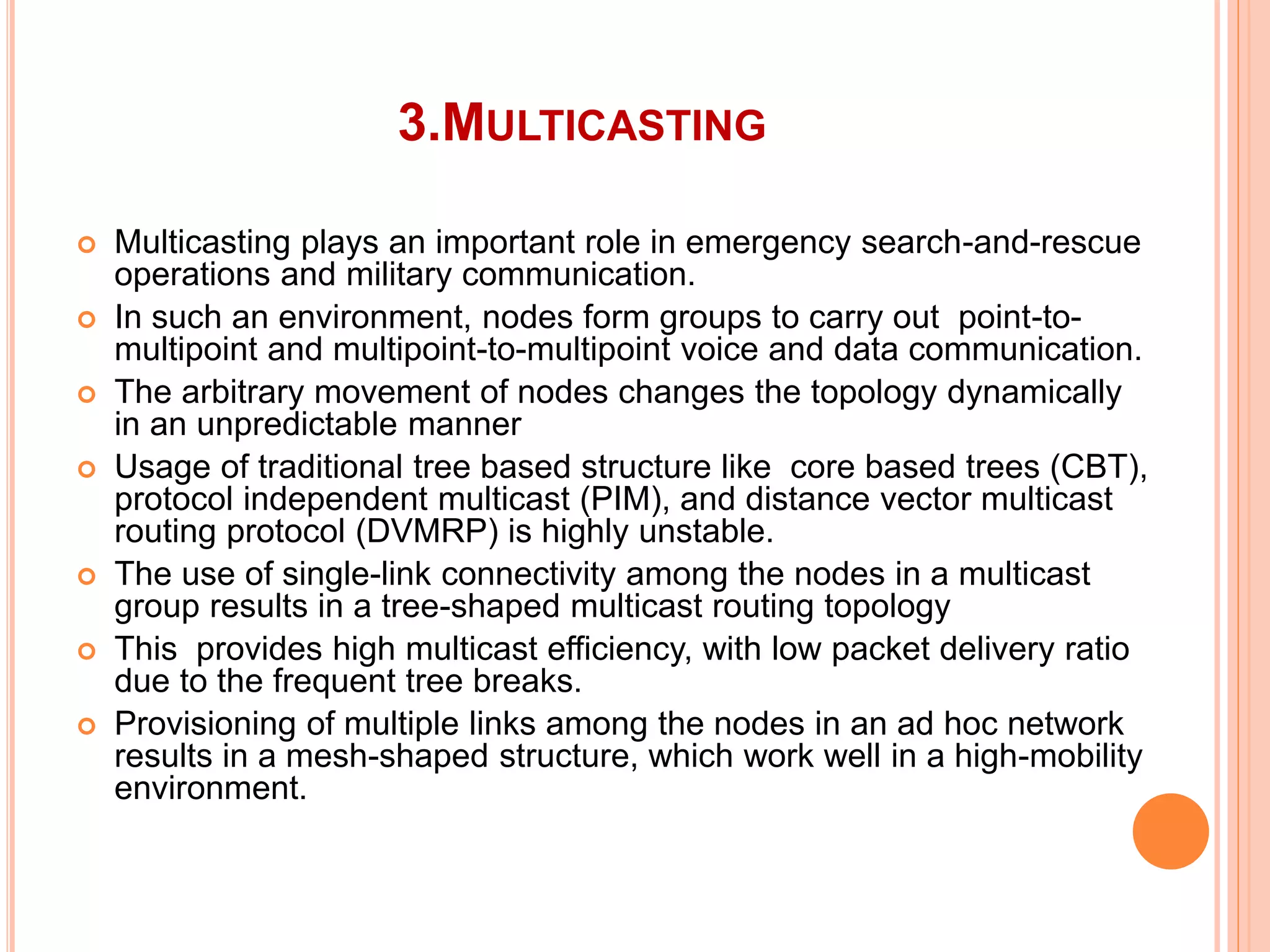 3.MULTICASTING
 Multicasting plays an important role in emergency search-and-rescue
operations and military communication.
 In such an environment, nodes form groups to carry out point-to-
multipoint and multipoint-to-multipoint voice and data communication.
 The arbitrary movement of nodes changes the topology dynamically
in an unpredictable manner
 Usage of traditional tree based structure like core based trees (CBT),
protocol independent multicast (PIM), and distance vector multicast
routing protocol (DVMRP) is highly unstable.
 The use of single-link connectivity among the nodes in a multicast
group results in a tree-shaped multicast routing topology
 This provides high multicast efficiency, with low packet delivery ratio
due to the frequent tree breaks.
 Provisioning of multiple links among the nodes in an ad hoc network
results in a mesh-shaped structure, which work well in a high-mobility
environment.
 