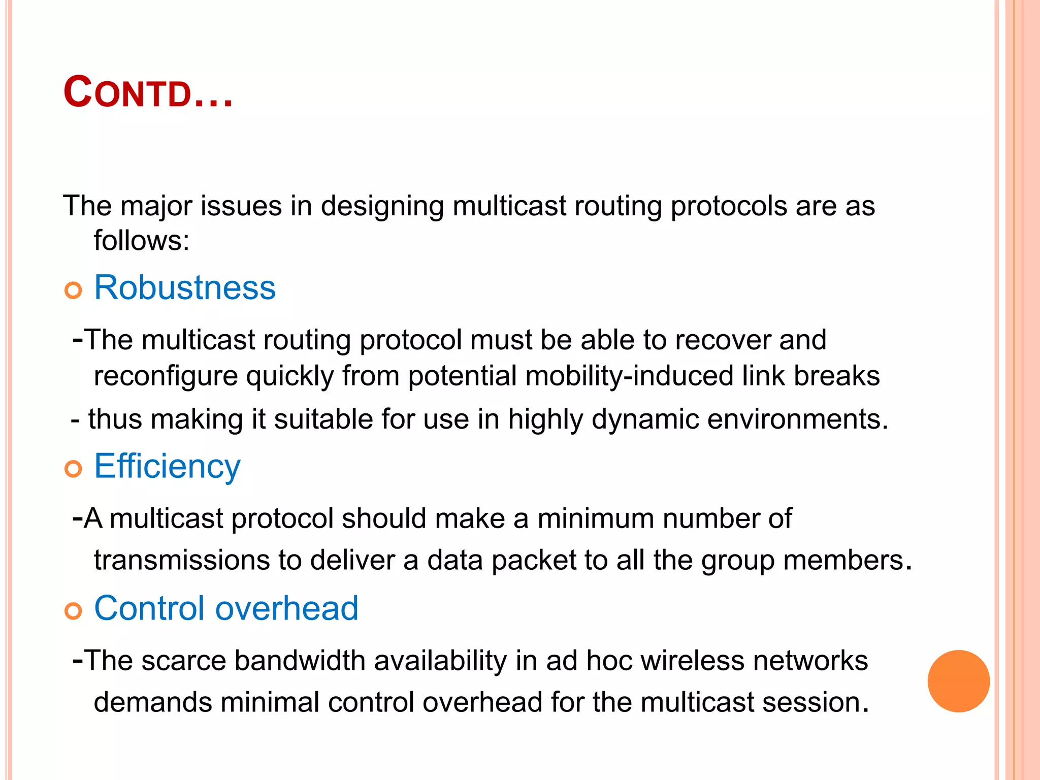 CONTD…
The major issues in designing multicast routing protocols are as
follows:
 Robustness
-The multicast routing protocol must be able to recover and
reconfigure quickly from potential mobility-induced link breaks
- thus making it suitable for use in highly dynamic environments.
 Efficiency
-A multicast protocol should make a minimum number of
transmissions to deliver a data packet to all the group members.
 Control overhead
-The scarce bandwidth availability in ad hoc wireless networks
demands minimal control overhead for the multicast session.
 